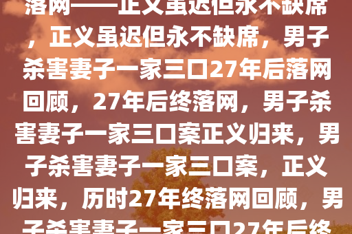 男子杀害妻子一家三口27年后落网——正义虽迟但永不缺席，正义虽迟但永不缺席，男子杀害妻子一家三口27年后落网回顾，27年后终落网，男子杀害妻子一家三口案正义归来，男子杀害妻子一家三口案，正义归来，历时27年终落网回顾，男子杀害妻子一家三口27年后终落网，正义迟到但永不缺席