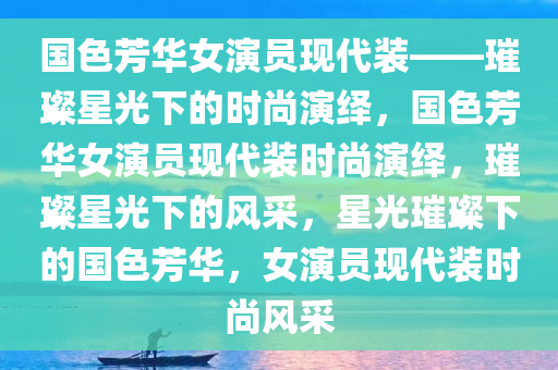 国色芳华女演员现代装——璀璨星光下的时尚演绎，国色芳华女演员现代装时尚演绎，璀璨星光下的风采，星光璀璨下的国色芳华，女演员现代装时尚风采