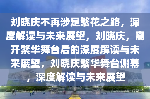 刘晓庆不再涉足繁花之路，深度解读与未来展望，刘晓庆，离开繁华舞台后的深度解读与未来展望，刘晓庆繁华舞台谢幕，深度解读与未来展望