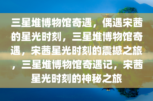 三星堆博物馆奇遇，偶遇宋茜的星光时刻，三星堆博物馆奇遇，宋茜星光时刻的震撼之旅，三星堆博物馆奇遇记，宋茜星光时刻的神秘之旅