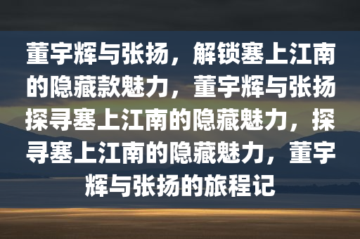 董宇辉与张扬，解锁塞上江南的隐藏款魅力，董宇辉与张扬探寻塞上江南的隐藏魅力，探寻塞上江南的隐藏魅力，董宇辉与张扬的旅程记