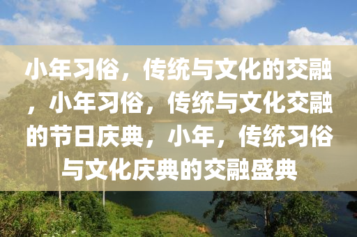 小年习俗，传统与文化的交融，小年习俗，传统与文化交融的节日庆典，小年，传统习俗与文化庆典的交融盛典