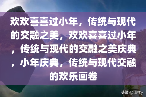 欢欢喜喜过小年，传统与现代的交融之美，欢欢喜喜过小年，传统与现代的交融之美庆典，小年庆典，传统与现代交融的欢乐画卷