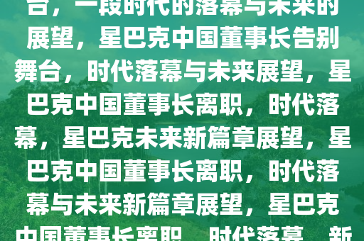 星巴克中国董事长即将告别舞台，一段时代的落幕与未来的展望，星巴克中国董事长告别舞台，时代落幕与未来展望，星巴克中国董事长离职，时代落幕，星巴克未来新篇章展望，星巴克中国董事长离职，时代落幕与未来新篇章展望，星巴克中国董事长离职，时代落幕，新篇章展望
