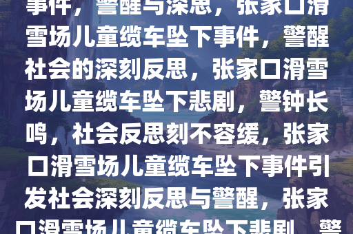 张家口一滑雪场儿童缆车坠下事件，警醒与深思，张家口滑雪场儿童缆车坠下事件，警醒社会的深刻反思，张家口滑雪场儿童缆车坠下悲剧，警钟长鸣，社会反思刻不容缓，张家口滑雪场儿童缆车坠下事件引发社会深刻反思与警醒，张家口滑雪场儿童缆车坠下悲剧，警钟长鸣，社会反思刻不容缓