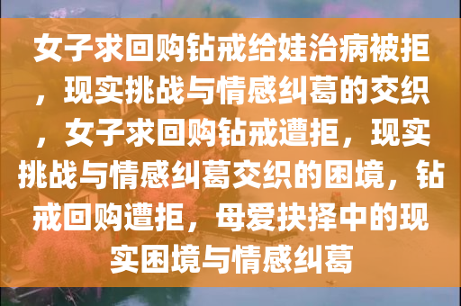 女子求回购钻戒给娃治病被拒，现实挑战与情感纠葛的交织，女子求回购钻戒遭拒，现实挑战与情感纠葛交织的困境，钻戒回购遭拒，母爱抉择中的现实困境与情感纠葛