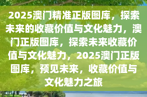 2025澳门精准正版图库，探索未来的收藏价值与文化魅力，澳门正版图库，探索未来收藏价值与文化魅力，2025澳门正版图库，预见未来，收藏价值与文化魅力之旅