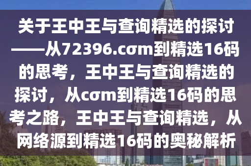 关于王中王与查询精选的探讨——从72396.cσm到精选16码的思考，王中王与查询精选的探讨，从cσm到精选16码的思考之路，王中王与查询精选，从网络源到精选16码的奥秘解析