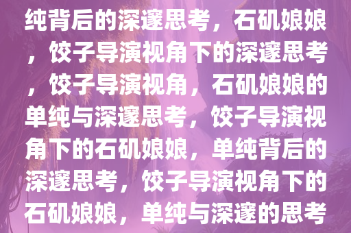饺子导演定位下的石矶娘娘，单纯背后的深邃思考，石矶娘娘，饺子导演视角下的深邃思考，饺子导演视角，石矶娘娘的单纯与深邃思考，饺子导演视角下的石矶娘娘，单纯背后的深邃思考，饺子导演视角下的石矶娘娘，单纯与深邃的思考之旅