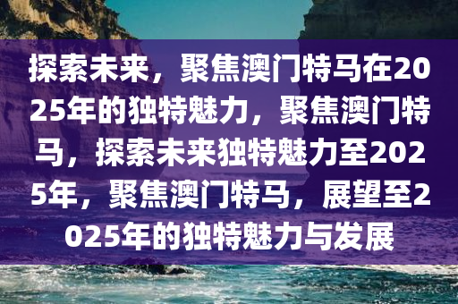 探索未来，聚焦澳门特马在2025年的独特魅力，聚焦澳门特马，探索未来独特魅力至2025年，聚焦澳门特马，展望至2025年的独特魅力与发展