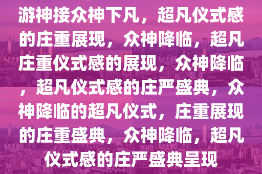 游神接众神下凡，超凡仪式感的庄重展现，众神降临，超凡庄重仪式感的展现，众神降临，超凡仪式感的庄严盛典，众神降临的超凡仪式，庄重展现的庄重盛典，众神降临，超凡仪式感的庄严盛典呈现
