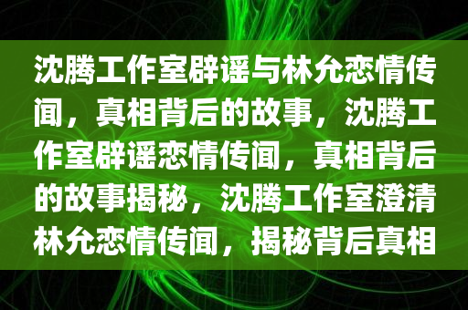 沈腾工作室辟谣与林允恋情传闻，真相背后的故事，沈腾工作室辟谣恋情传闻，真相背后的故事揭秘，沈腾工作室澄清林允恋情传闻，揭秘背后真相