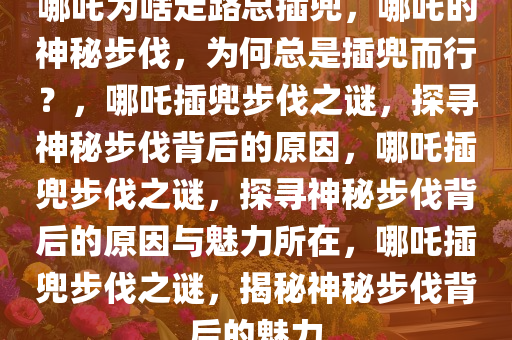 哪吒为啥走路总插兜，哪吒的神秘步伐，为何总是插兜而行？，哪吒插兜步伐之谜，探寻神秘步伐背后的原因，哪吒插兜步伐之谜，探寻神秘步伐背后的原因与魅力所在，哪吒插兜步伐之谜，揭秘神秘步伐背后的魅力