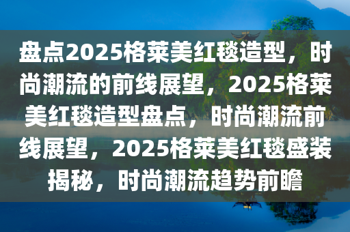 盘点2025格莱美红毯造型，时尚潮流的前线展望，2025格莱美红毯造型盘点，时尚潮流前线展望，2025格莱美红毯盛装揭秘，时尚潮流趋势前瞻