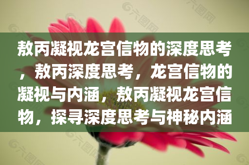 敖丙凝视龙宫信物的深度思考，敖丙深度思考，龙宫信物的凝视与内涵，敖丙凝视龙宫信物，探寻深度思考与神秘内涵