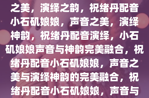 祝绪丹配音小石矶娘娘，声音之美，演绎之韵，祝绪丹配音小石矶娘娘，声音之美，演绎神韵，祝绪丹配音演绎，小石矶娘娘声音与神韵完美融合，祝绪丹配音小石矶娘娘，声音之美与演绎神韵的完美融合，祝绪丹配音小石矶娘娘，声音与神韵的完美演绎