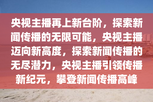 央视主播再上新台阶，探索新闻传播的无限可能，央视主播迈向新高度，探索新闻传播的无尽潜力，央视主播引领传播新纪元，攀登新闻传播高峰