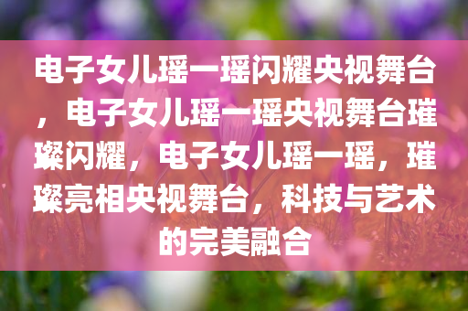 电子女儿瑶一瑶闪耀央视舞台，电子女儿瑶一瑶央视舞台璀璨闪耀，电子女儿瑶一瑶，璀璨亮相央视舞台，科技与艺术的完美融合