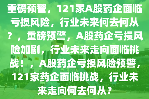 重磅预警，121家A股药企面临亏损风险，行业未来何去何从？，重磅预警，A股药企亏损风险加剧，行业未来走向面临挑战！，A股药企亏损风险预警，121家药企面临挑战，行业未来走向何去何从？