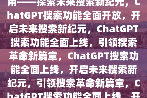 ChatGPT搜索功能今起人人可用——探索未来搜索新纪元，ChatGPT搜索功能全面开放，开启未来搜索新纪元，ChatGPT搜索功能全面上线，引领搜索革命新篇章，ChatGPT搜索功能全面上线，开启未来搜索新纪元，引领搜索革命新篇章，ChatGPT搜索功能全面上线，开启未来搜索新时代