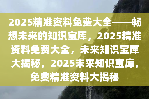 2025精准资料免费大全——畅想未来的知识宝库，2025精准资料免费大全，未来知识宝库大揭秘，2025未来知识宝库，免费精准资料大揭秘
