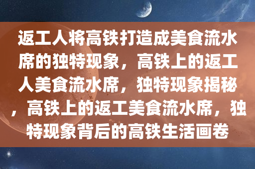 返工人将高铁打造成美食流水席的独特现象，高铁上的返工人美食流水席，独特现象揭秘，高铁上的返工美食流水席，独特现象背后的高铁生活画卷