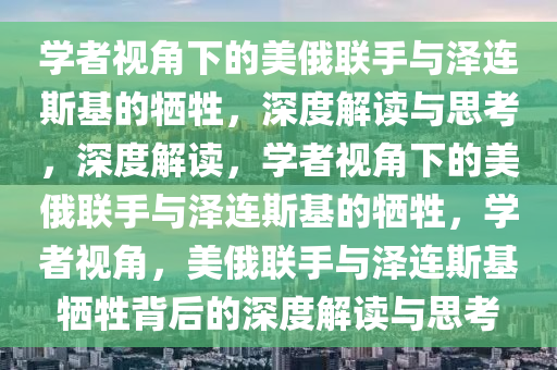 学者视角下的美俄联手与泽连斯基的牺牲，深度解读与思考，深度解读，学者视角下的美俄联手与泽连斯基的牺牲，学者视角，美俄联手与泽连斯基牺牲背后的深度解读与思考