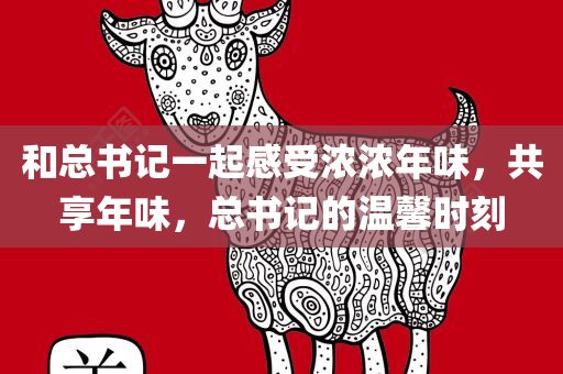 和总书记一起感受浓浓年味，共享年味，总书记的温馨时刻