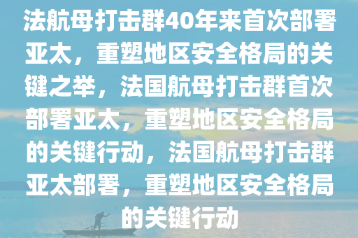 法航母打击群40年来首次部署亚太，重塑地区安全格局的关键之举，法国航母打击群首次部署亚太，重塑地区安全格局的关键行动，法国航母打击群亚太部署，重塑地区安全格局的关键行动