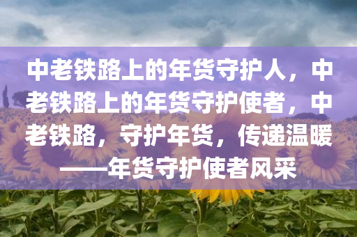 中老铁路上的年货守护人，中老铁路上的年货守护使者，中老铁路，守护年货，传递温暖——年货守护使者风采