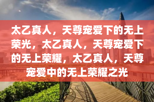 太乙真人，天尊宠爱下的无上荣光，太乙真人，天尊宠爱下的无上荣耀，太乙真人，天尊宠爱中的无上荣耀之光