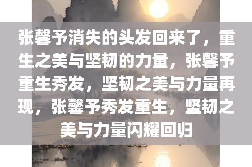 张馨予消失的头发回来了，重生之美与坚韧的力量，张馨予重生秀发，坚韧之美与力量再现，张馨予秀发重生，坚韧之美与力量闪耀回归