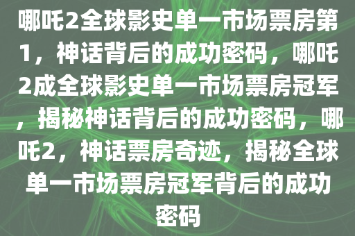 哪吒2全球影史单一市场票房第1，神话背后的成功密码，哪吒2成全球影史单一市场票房冠军，揭秘神话背后的成功密码，哪吒2，神话票房奇迹，揭秘全球单一市场票房冠军背后的成功密码