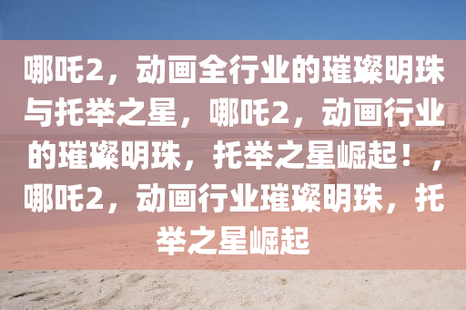 哪吒2，动画全行业的璀璨明珠与托举之星，哪吒2，动画行业的璀璨明珠，托举之星崛起！，哪吒2，动画行业璀璨明珠，托举之星崛起