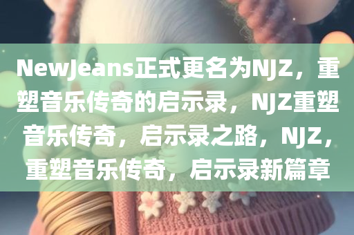 NewJeans正式更名为NJZ，重塑音乐传奇的启示录，NJZ重塑音乐传奇，启示录之路，NJZ，重塑音乐传奇，启示录新篇章