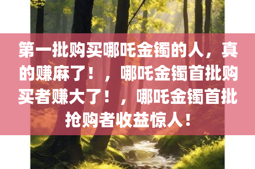 第一批购买哪吒金镯的人，真的赚麻了！，哪吒金镯首批购买者赚大了！，哪吒金镯首批抢购者收益惊人！