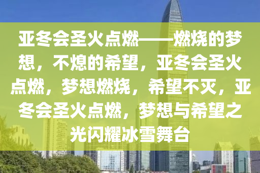 亚冬会圣火点燃——燃烧的梦想，不熄的希望，亚冬会圣火点燃，梦想燃烧，希望不灭，亚冬会圣火点燃，梦想与希望之光闪耀冰雪舞台
