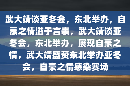 武大靖谈亚冬会，东北举办，自豪之情溢于言表，武大靖谈亚冬会，东北举办，展现自豪之情，武大靖盛赞东北举办亚冬会，自豪之情感染赛场