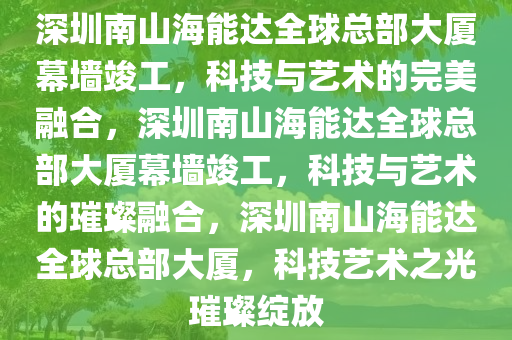 深圳南山海能达全球总部大厦幕墙竣工，科技与艺术的完美融合，深圳南山海能达全球总部大厦幕墙竣工，科技与艺术的璀璨融合，深圳南山海能达全球总部大厦，科技艺术之光璀璨绽放