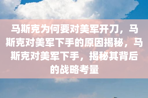 马斯克为何要对美军开刀，马斯克对美军下手的原因揭秘，马斯克对美军下手，揭秘其背后的战略考量