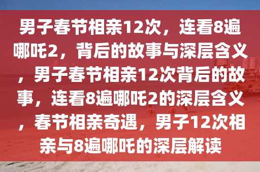 男子春节相亲12次，连看8遍哪吒2，背后的故事与深层含义，男子春节相亲12次背后的故事，连看8遍哪吒2的深层含义，春节相亲奇遇，男子12次相亲与8遍哪吒的深层解读