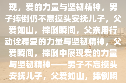 男子摔倒也不忘给儿子摸头杀——爱的力量与坚韧精神的体现，爱的力量与坚韧精神，男子摔倒仍不忘摸头安抚儿子，父爱如山，摔倒瞬间，父亲用行动诠释爱的力量与坚韧精神，父爱瞬间，摔倒中展现爱的力量与坚韧精神——男子不忘摸头安抚儿子，父爱如山，摔倒瞬间父爱感动人心——男子不忘摸头安抚儿子