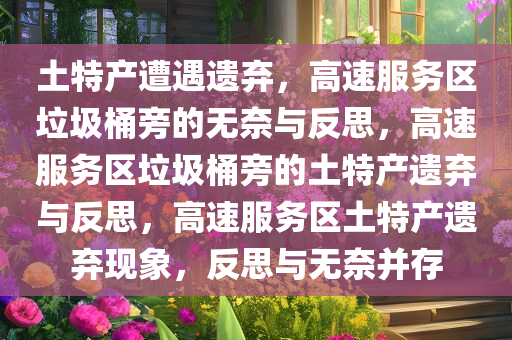 土特产遭遇遗弃，高速服务区垃圾桶旁的无奈与反思，高速服务区垃圾桶旁的土特产遗弃与反思，高速服务区土特产遗弃现象，反思与无奈并存
