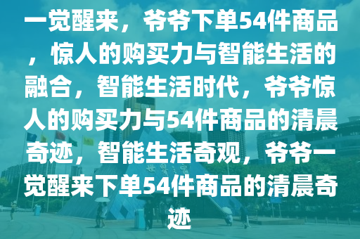 一觉醒来，爷爷下单54件商品，惊人的购买力与智能生活的融合，智能生活时代，爷爷惊人的购买力与54件商品的清晨奇迹，智能生活奇观，爷爷一觉醒来下单54件商品的清晨奇迹