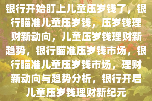 银行开始盯上儿童压岁钱了，银行瞄准儿童压岁钱，压岁钱理财新动向，儿童压岁钱理财新趋势，银行瞄准压岁钱市场，银行瞄准儿童压岁钱市场，理财新动向与趋势分析，银行开启儿童压岁钱理财新纪元