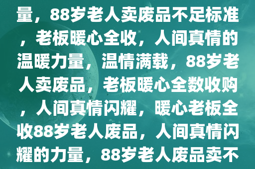 88岁老人卖废品，不足标准老板暖心全收——人间真情的力量，88岁老人卖废品不足标准，老板暖心全收，人间真情的温暖力量，温情满载，88岁老人卖废品，老板暖心全数收购，人间真情闪耀，暖心老板全收88岁老人废品，人间真情闪耀的力量，88岁老人废品卖不出去，老板暖心全数收购，温情闪耀人间