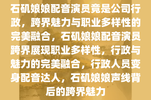 石矶娘娘配音演员竟是公司行政，跨界魅力与职业多样性的完美融合，石矶娘娘配音演员跨界展现职业多样性，行政与魅力的完美融合，行政人员变身配音达人，石矶娘娘声线背后的跨界魅力