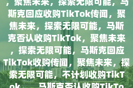 马斯克称没有兴趣收购TikTok，聚焦未来，探索无限可能，马斯克回应收购TikTok传闻，聚焦未来，探索无限可能，马斯克否认收购TikTok，聚焦未来，探索无限可能，马斯克回应TikTok收购传闻，聚焦未来，探索无限可能，不计划收购TikTok。，马斯克否认收购TikTok，聚焦未来，探索无限可能