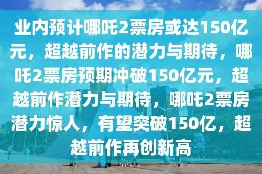 业内预计哪吒2票房或达150亿元，超越前作的潜力与期待，哪吒2票房预期冲破150亿元，超越前作潜力与期待，哪吒2票房潜力惊人，有望突破150亿，超越前作再创新高