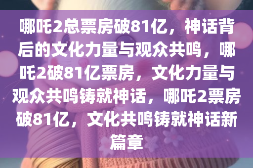 哪吒2总票房破81亿，神话背后的文化力量与观众共鸣，哪吒2破81亿票房，文化力量与观众共鸣铸就神话，哪吒2票房破81亿，文化共鸣铸就神话新篇章